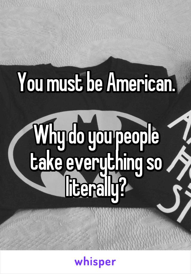 You must be American.

Why do you people take everything so literally?