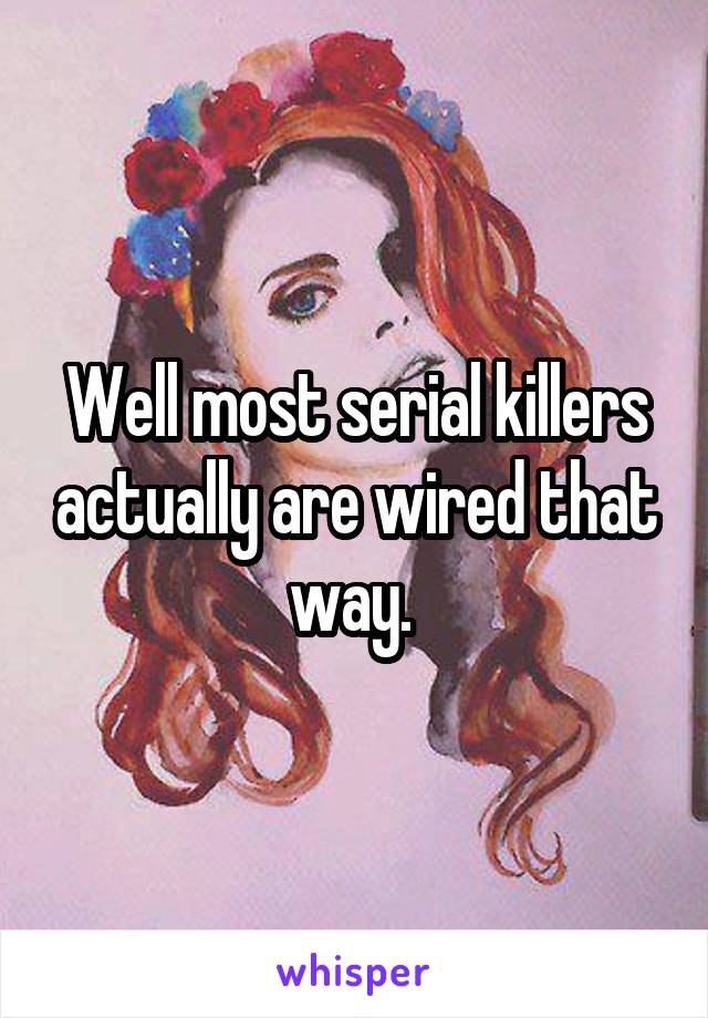 Well most serial killers actually are wired that way. 