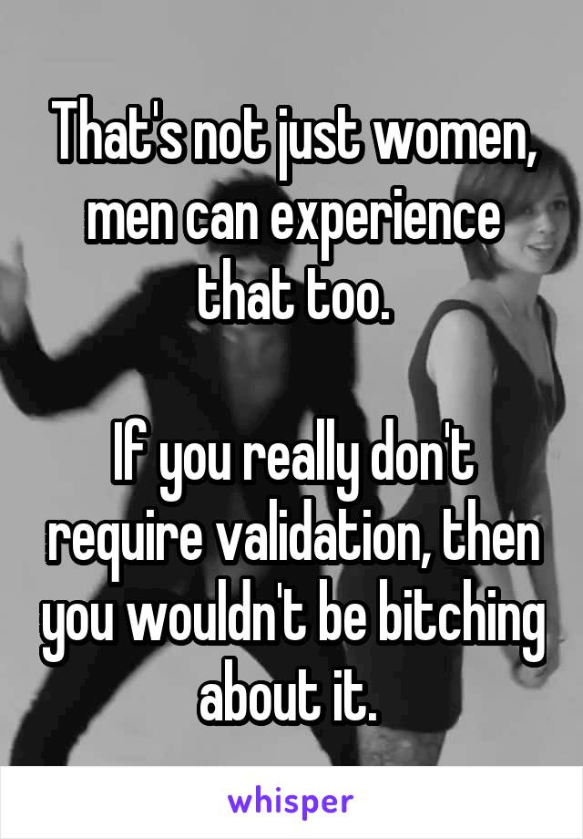 That's not just women, men can experience that too.

If you really don't require validation, then you wouldn't be bitching about it. 