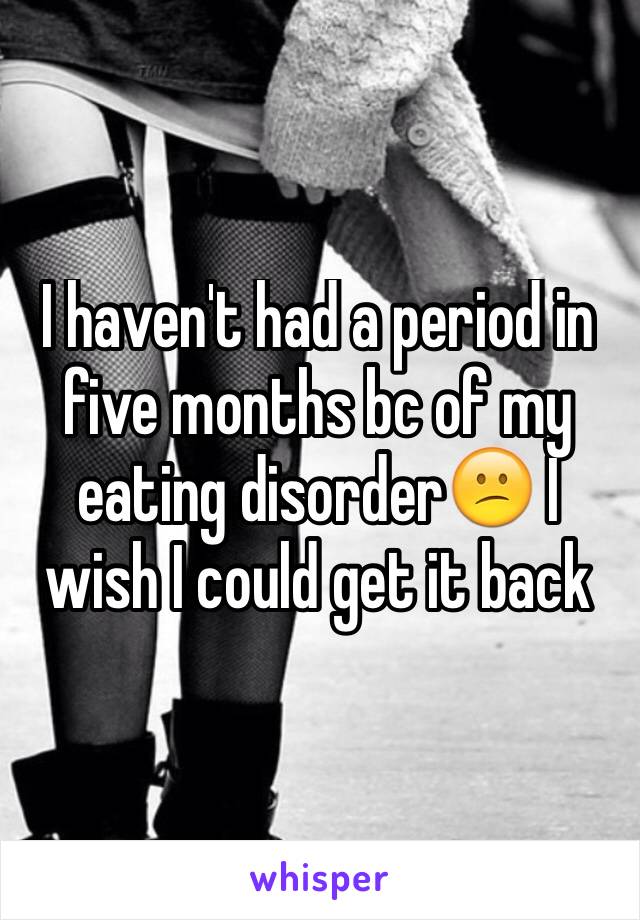 I haven't had a period in five months bc of my eating disorder😕 I wish I could get it back