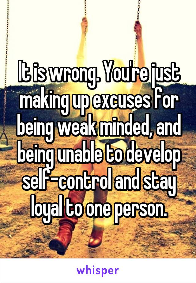 It is wrong. You're just making up excuses for being weak minded, and being unable to develop self-control and stay loyal to one person.