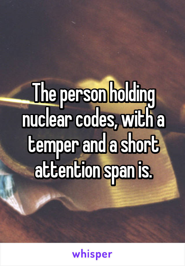 The person holding nuclear codes, with a temper and a short attention span is.