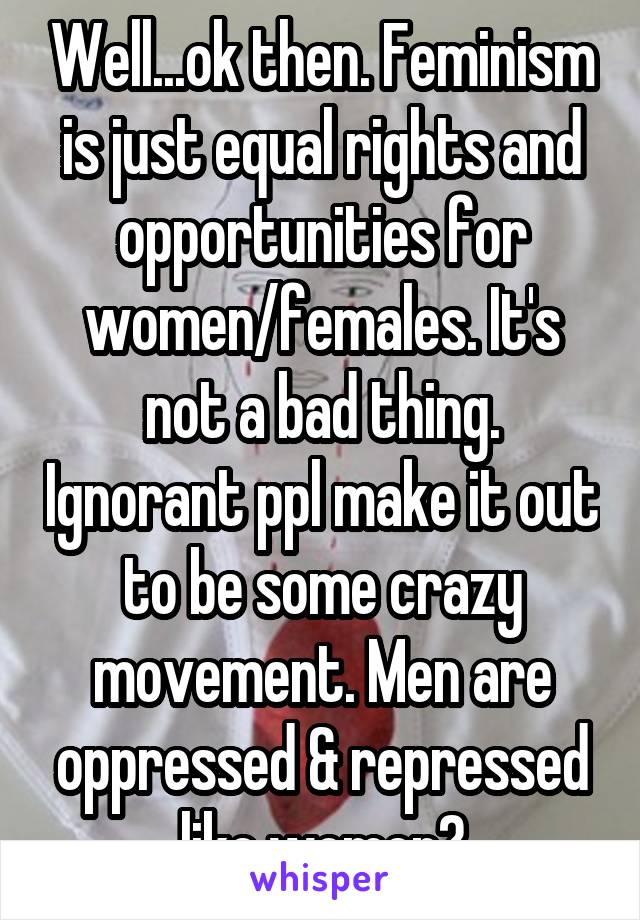 Well...ok then. Feminism is just equal rights and opportunities for women/females. It's not a bad thing. Ignorant ppl make it out to be some crazy movement. Men are oppressed & repressed like women?