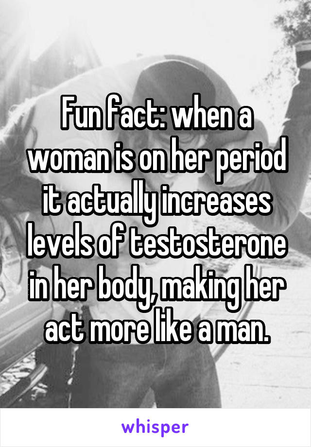 Fun fact: when a woman is on her period it actually increases levels of testosterone in her body, making her act more like a man.