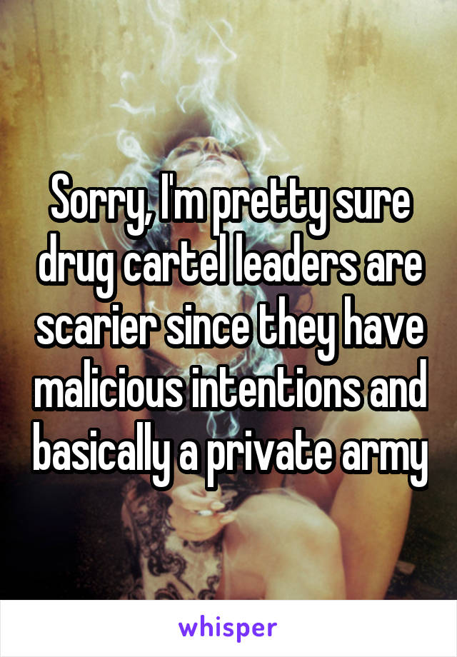 Sorry, I'm pretty sure drug cartel leaders are scarier since they have malicious intentions and basically a private army