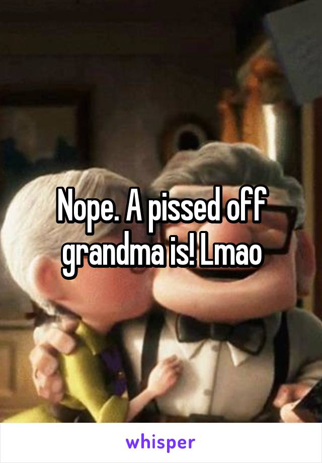 Nope. A pissed off grandma is! Lmao