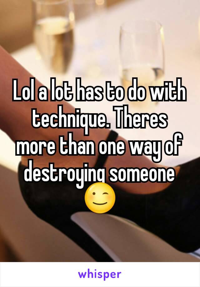 Lol a lot has to do with technique. Theres more than one way of destroying someone 😉