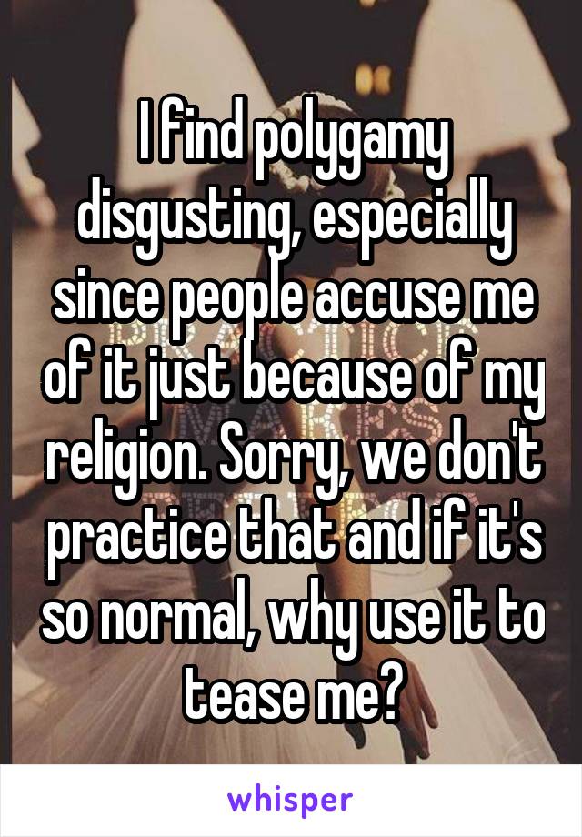 I find polygamy disgusting, especially since people accuse me of it just because of my religion. Sorry, we don't practice that and if it's so normal, why use it to tease me?