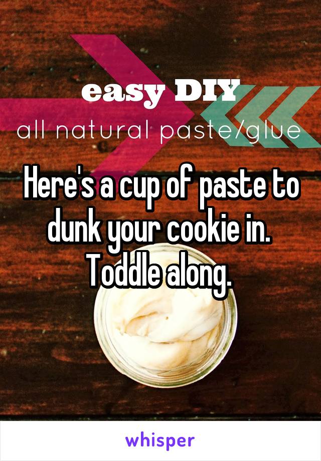 Here's a cup of paste to dunk your cookie in. 
Toddle along. 