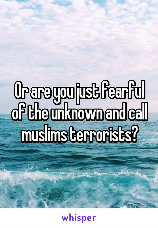 Or are you just fearful of the unknown and call muslims terrorists?