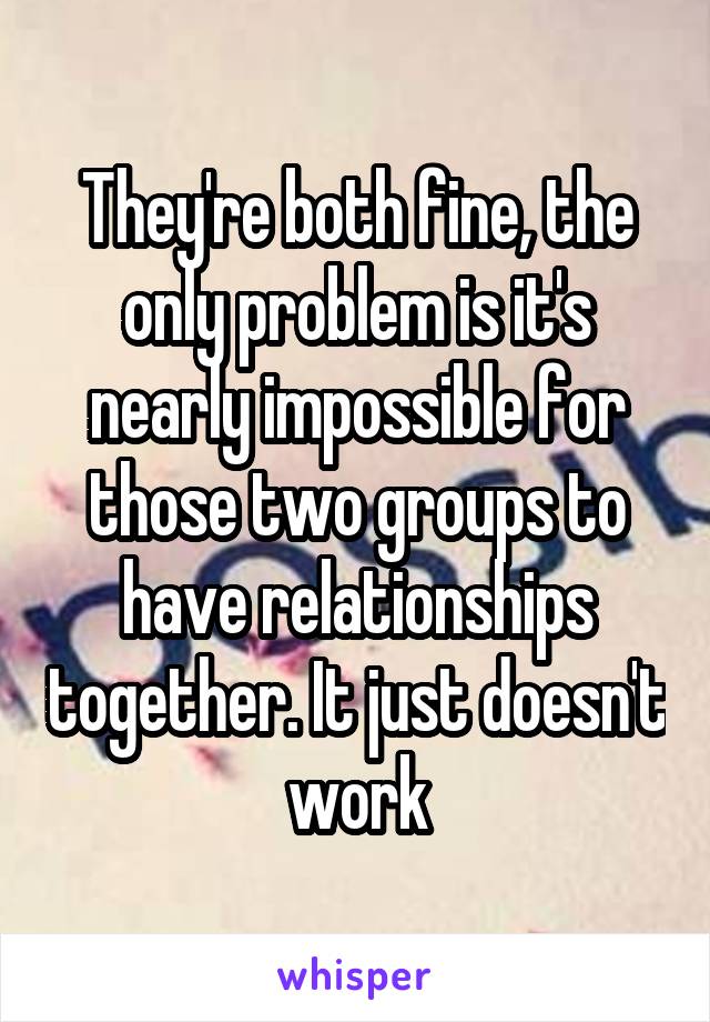 They're both fine, the only problem is it's nearly impossible for those two groups to have relationships together. It just doesn't work