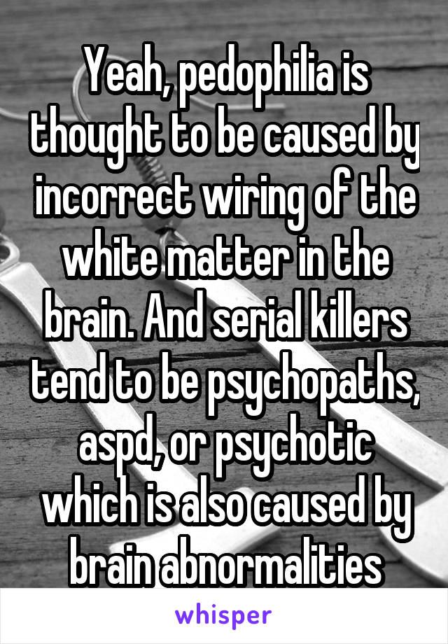 Yeah, pedophilia is thought to be caused by incorrect wiring of the white matter in the brain. And serial killers tend to be psychopaths, aspd, or psychotic which is also caused by brain abnormalities