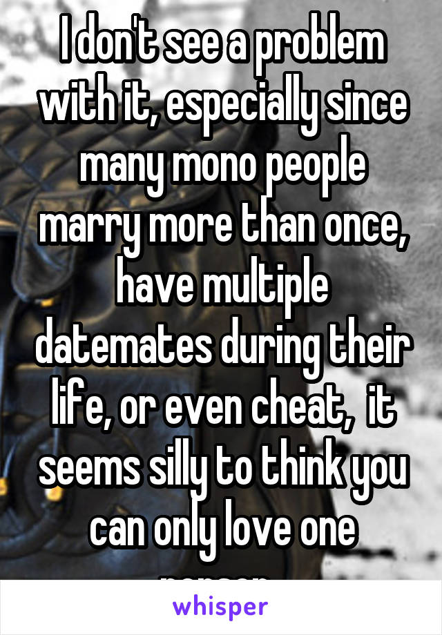 I don't see a problem with it, especially since many mono people marry more than once, have multiple datemates during their life, or even cheat,  it seems silly to think you can only love one person. 