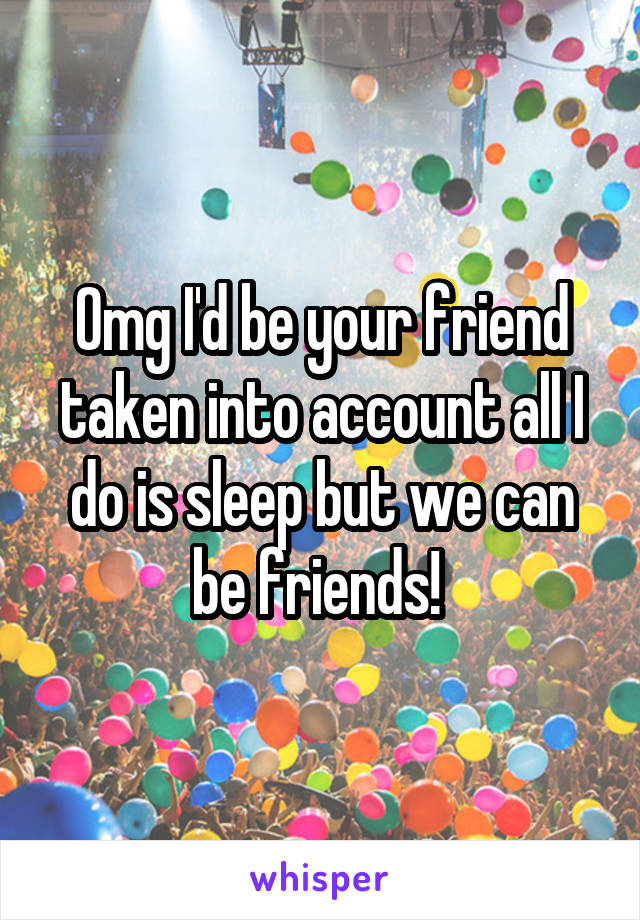 Omg I'd be your friend taken into account all I do is sleep but we can be friends! 