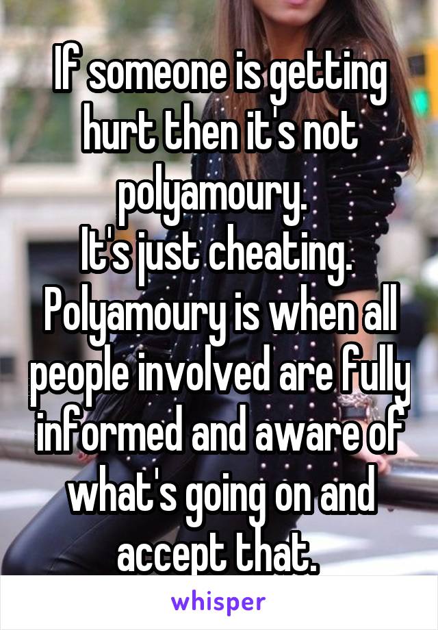 If someone is getting hurt then it's not polyamoury.  
It's just cheating. 
Polyamoury is when all people involved are fully informed and aware of what's going on and accept that. 