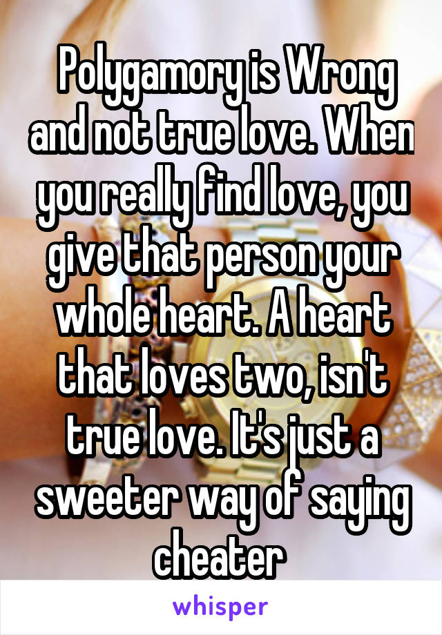  Polygamory is Wrong and not true love. When you really find love, you give that person your whole heart. A heart that loves two, isn't true love. It's just a sweeter way of saying cheater 