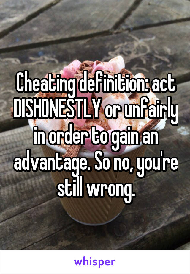 Cheating definition: act DISHONESTLY or unfairly in order to gain an advantage. So no, you're still wrong.