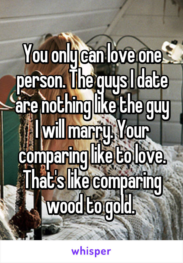 You only can love one person. The guys I date are nothing like the guy I will marry. Your comparing like to love. That's like comparing wood to gold. 