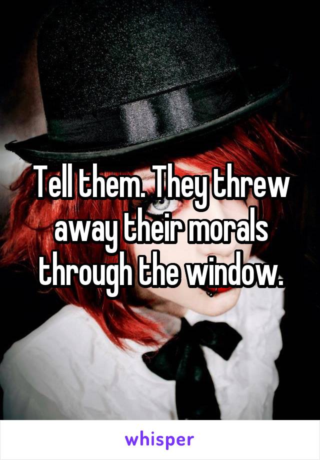 Tell them. They threw away their morals through the window.