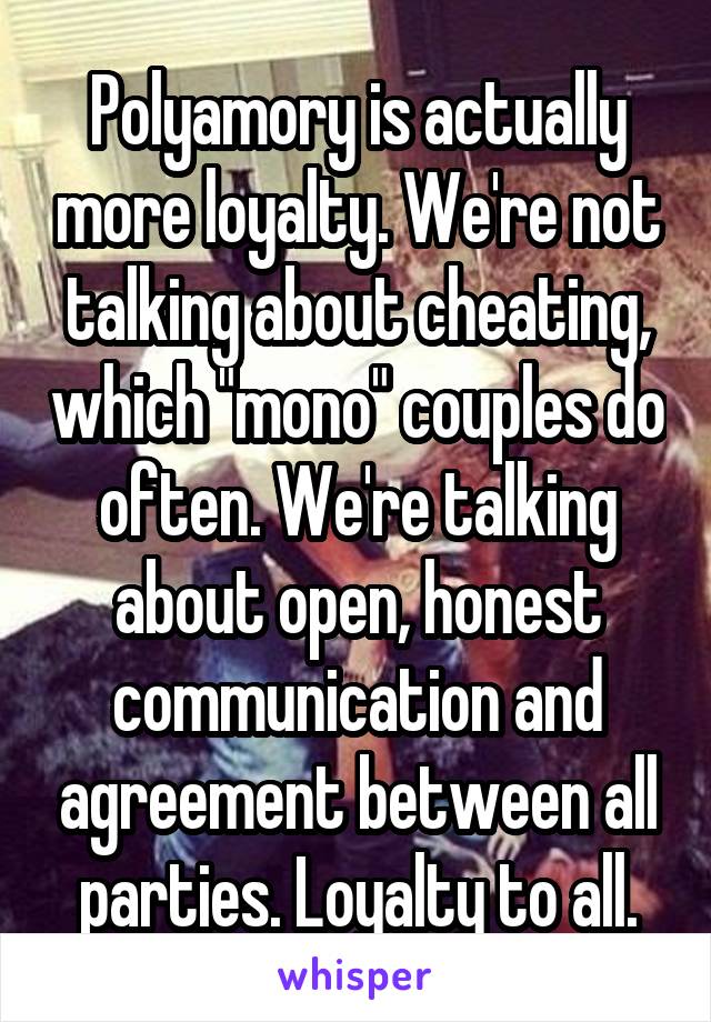 Polyamory is actually more loyalty. We're not talking about cheating, which "mono" couples do often. We're talking about open, honest communication and agreement between all parties. Loyalty to all.