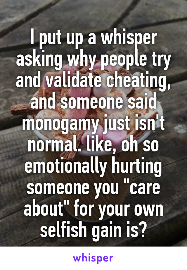 I put up a whisper asking why people try and validate cheating, and someone said monogamy just isn't normal. like, oh so emotionally hurting someone you "care about" for your own selfish gain is?