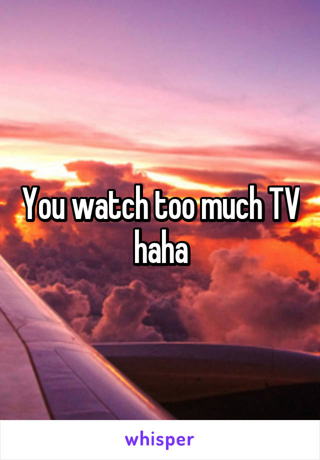 You watch too much TV haha