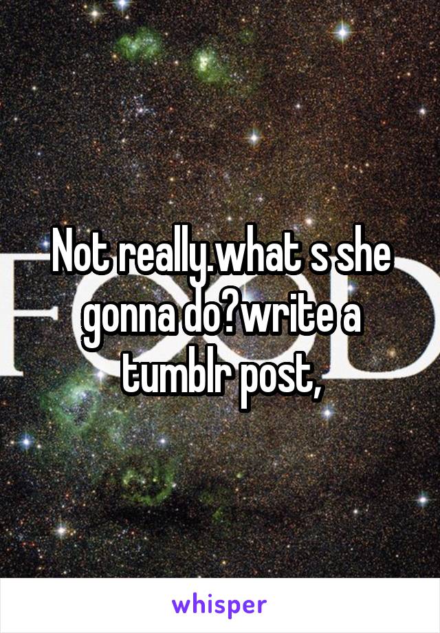 Not really.what s she gonna do?write a tumblr post,