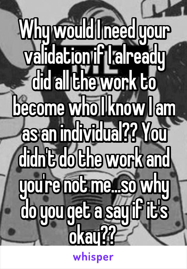 Why would I need your validation if I already did all the work to become who I know I am as an individual?? You didn't do the work and you're not me...so why do you get a say if it's okay?? 