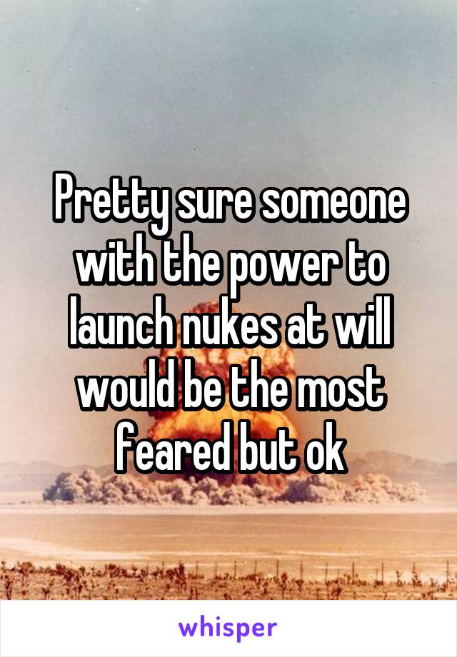 Pretty sure someone with the power to launch nukes at will would be the most feared but ok