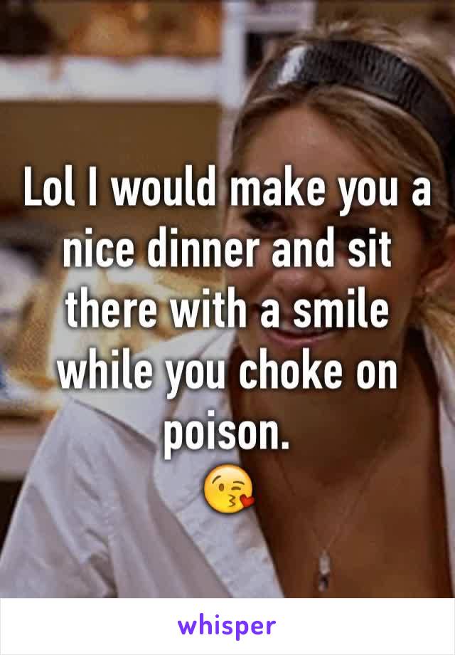 Lol I would make you a nice dinner and sit there with a smile while you choke on poison. 
😘