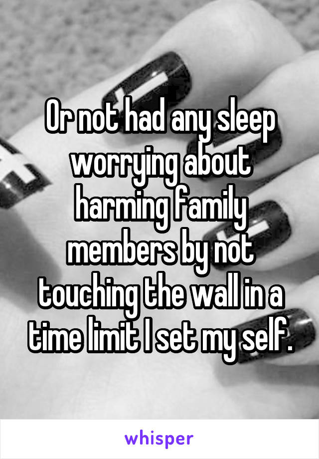 Or not had any sleep worrying about harming family members by not touching the wall in a time limit I set my self.