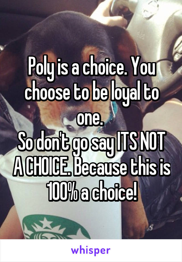 Poly is a choice. You choose to be loyal to one. 
So don't go say ITS NOT A CHOICE. Because this is 100% a choice!