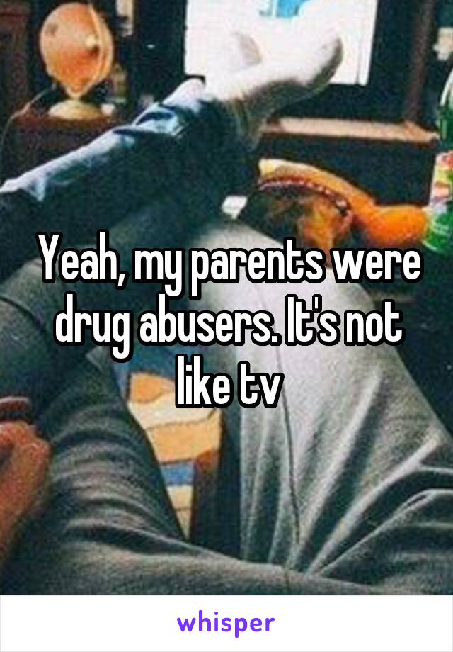 Yeah, my parents were drug abusers. It's not like tv