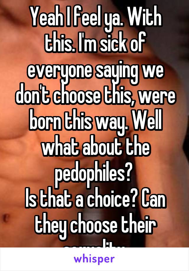 Yeah I feel ya. With this. I'm sick of everyone saying we don't choose this, were born this way. Well what about the pedophiles? 
Is that a choice? Can they choose their sexuality 