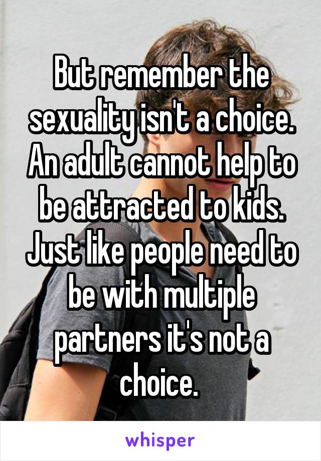 But remember the sexuality isn't a choice. An adult cannot help to be attracted to kids. Just like people need to be with multiple partners it's not a choice. 