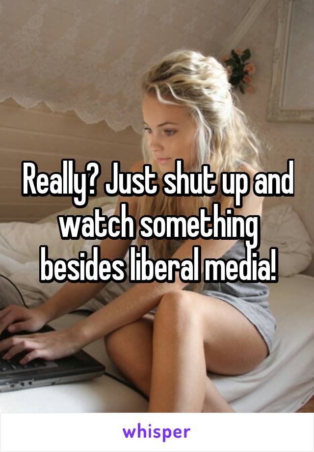 Really? Just shut up and watch something besides liberal media!