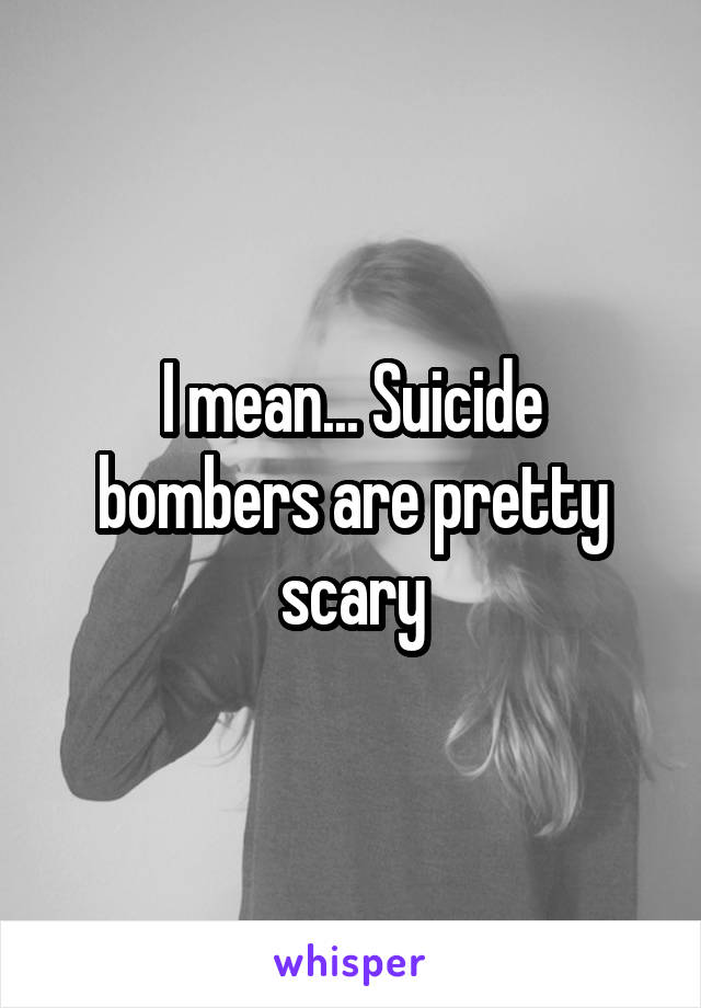 I mean... Suicide bombers are pretty scary