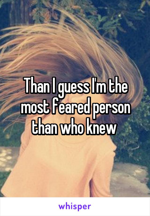 Than I guess I'm the most feared person than who knew 