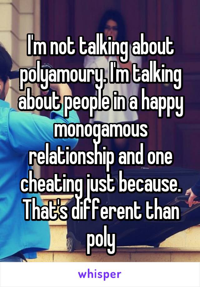 I'm not talking about polyamoury. I'm talking about people in a happy monogamous relationship and one cheating just because. That's different than poly