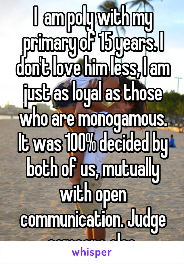 I  am poly with my primary of 15 years. I don't love him less, I am just as loyal as those who are monogamous. It was 100% decided by both of us, mutually with open communication. Judge someone else.