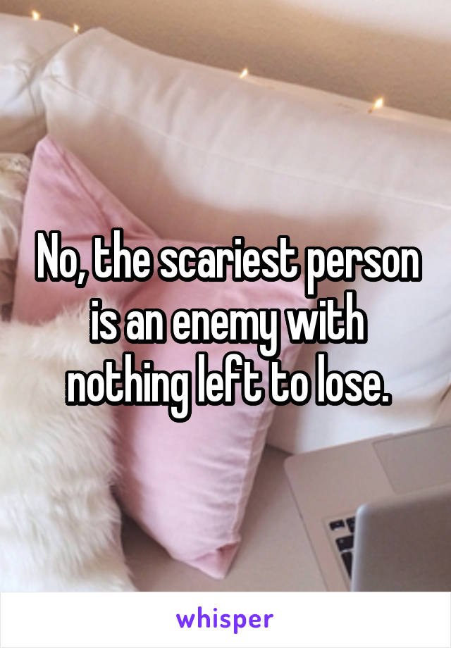 No, the scariest person is an enemy with nothing left to lose.