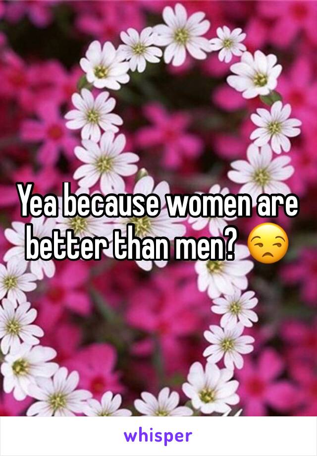 Yea because women are better than men? 😒