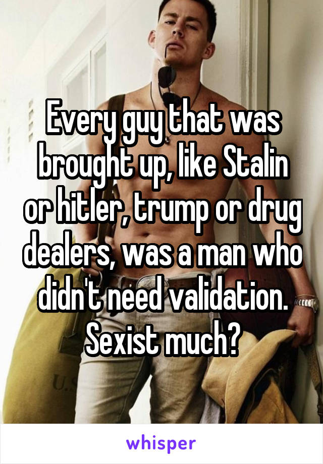 Every guy that was brought up, like Stalin or hitler, trump or drug dealers, was a man who didn't need validation. Sexist much?