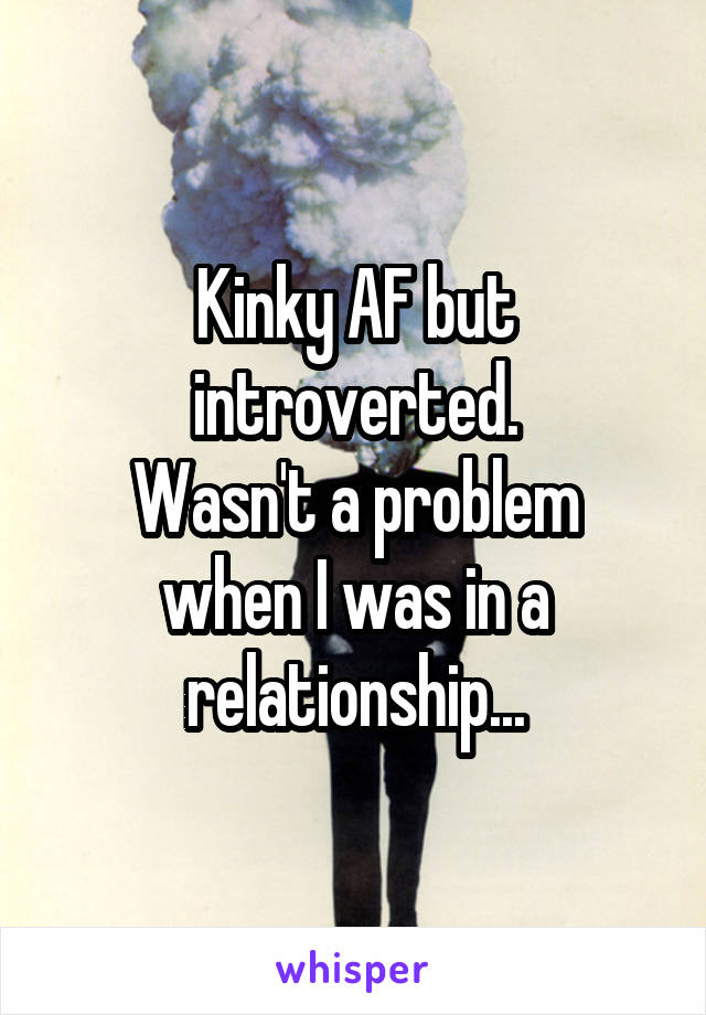 Kinky AF but introverted.
Wasn't a problem when I was in a relationship...
