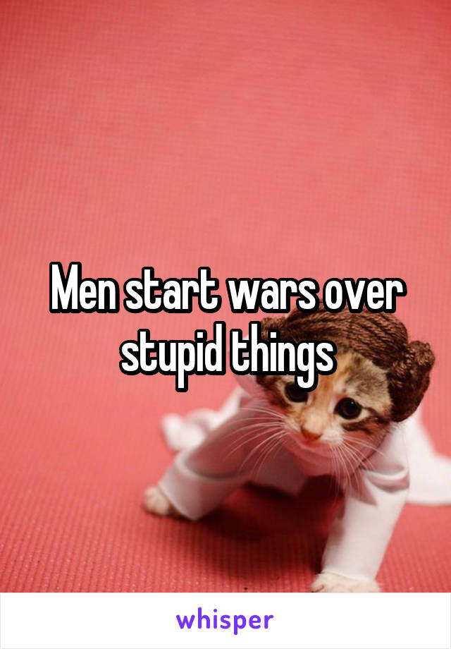 Men start wars over stupid things