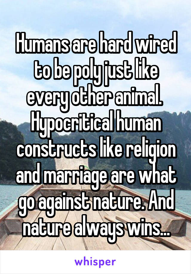 Humans are hard wired to be poly just like every other animal.  Hypocritical human constructs like religion and marriage are what go against nature. And nature always wins...