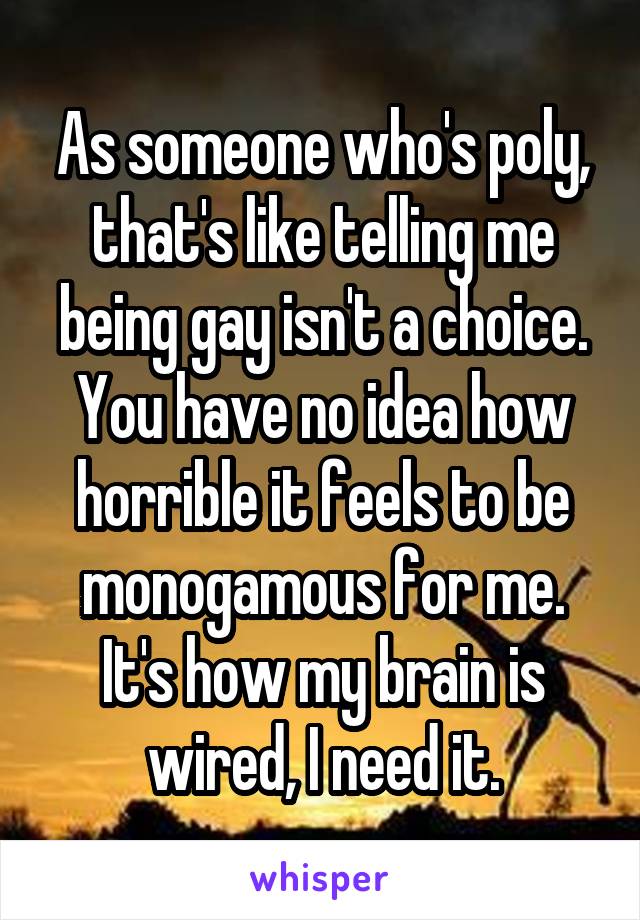 As someone who's poly, that's like telling me being gay isn't a choice. You have no idea how horrible it feels to be monogamous for me. It's how my brain is wired, I need it.