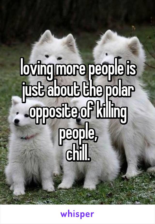 loving more people is just about the polar opposite of killing people,
chill.