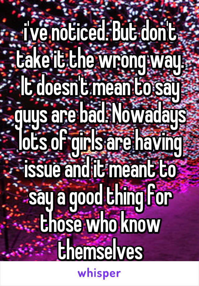 i've noticed. But don't take it the wrong way. It doesn't mean to say guys are bad. Nowadays lots of girls are having issue and it meant to say a good thing for those who know themselves