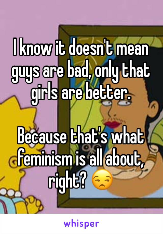 I know it doesn't mean guys are bad, only that girls are better.

Because that's what feminism is all about, right? 😒